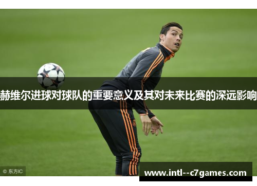 赫维尔进球对球队的重要意义及其对未来比赛的深远影响 赫维尔进球对球队的重要意义及其对未来比赛的深远影响