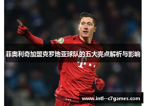 菲奥利奇加盟克罗地亚球队的五大亮点解析与影响 菲奥利奇加盟克罗地亚球队的五大亮点解析与影响